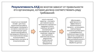 Результативность АХД во многом зависит от правильности
его организации, которая должна соответствовать ряду
требований:
строиться на плановой
основе – для этого
аналитическую работу
необходимо планировать:
составлять комплексные
и тематические планы
аналитической работы,
распределяя обязанности
по их выполнению между
исполнителями и
осуществлять контроль за
ее выполнением;
носить научный
характер – учитывать
достижения научно-
технического прогресса и
передового опыта,
новейшие методики
экономических
исследований, которые
позволяют провести
всесторонний и
комплексный анализ
результатов
хозяйственной
деятельности
предприятия;
обеспечивать
действенность и
эффективность
аналитического
процесса – использовать
компьютерные
технологии для быстрого
и своевременного
выявления недостатков,
просчетов и упущений в
работе предприятия, а
также для рационального
сбора и хранения и
обработки данных.
 