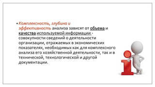 • Комплексность, глубина и
эффективность анализа зависят от объема и
качества используемой информации -
совокупности сведений о деятельности
организации, отражаемых в экономических
показателях, необходимых как для комплексного
анализа его хозяйственной деятельности, так и в
технической, технологической и другой
документации.
 