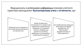 наиболее полно отражаются
все хозяйственные процессы
и их результаты;
кроме натуральных,
используются и стоимостные
измерители хозяйственных
операций, что позволяет
получить обобщенные
данные о состоянии,
движении и использовании
хозяйственных средств;
все хозяйственные операции
записываются в форме
документов, что
обеспечивает
документальную их
обоснованность.
Ведущая роль в источниках информации планово-учетного
характера принадлежит бухгалтерскому учету и отчетности, где:
 