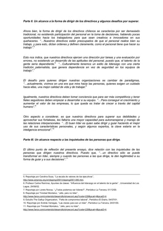 Parte II. Un alcance a la forma de dirigir de los directivos y algunos desafíos por superar.
Ahora bien, la forma de dirigir de los directivos chilenos se caracteriza por ser demasiado
tradicional, no existiendo participación del personal en la toma de decisiones, habiendo pocas
oportunidades hacia los trabajadores para que sean creativos e innovadores en sus
quehaceres. ‘‘…Nuestros directivos están preocupados de que el personal realice bien su
trabajo, y para esto, dictan ordenes y definen claramente, como el personal tiene que hacer su
trabajo’’.5
Esto nos indica, que nuestros directivos ejercen una dirección por tareas y una evaluación por
errores, no existiendo un desarrollo de las aptitudes del personal, puesto que, el talento de la
gente sería dependiente.6
‘‘…Culturalmente tenemos un estilo de liderazgo con una cierta
tradición paternalista, que genera dependencia en vez de seguridad en los equipos de
trabajo’’.7
El desafío para quienes dirigen nuestras organizaciones es cambiar de paradigmas,
‘‘…actualmente, vivimos en una era que mira hacia las personas, quienes exigen un cuidado
hacia ellas, una mejor calidad de vida y de trabajar.8
Igualmente, nuestros directivos deben tomar conciencia que para ser más competitivos y tener
fieles seguidores deben empezar a desarrollar a su equipo. ‘‘…Para conseguir el crecimiento y
aumentar el valor de las empresas, lo que queda es tratar de crecer a través del capital
humano’’.9
Otro aspecto a considerar, es que nuestros directivos para superar sus debilidades y
aprovechar sus fortalezas, les faltaría una mayor capacidad para automanejarse y manejo de
las relaciones interpersonales. ‘‘…El buen líder es quien sabe dirigir y guiar haciendo el mejor
uso de sus características personales, y según algunos expertos, la clave estaría en la
inteligencia emocional’’.10
Parte III. Un alcance respecto a las inquietudes de las personas que dirige.
El último punto de reflexión del presente ensayo, dice relación con las inquietudes de las
personas que dirigen nuestros directivos. Puesto que, ‘‘…un directivo sólo se puede
transformar en líder, siempre y cuando las personas a las que dirige, le den legitimidad a su
forma de guiar y a sus decisiones’’.11
5. Reportaje por Carolina Soza, ‘‘La escala de valores de los ejecutivos’’,
http://www.sinprorp.org.br/clipping/2001/clipping2001-083.htm.
6. Profesor Carlos Ramírez, Apuntes de clases: ‘‘Influencia del liderazgo en el talento de la gente’’ , Universidad de Los
Lagos, 24/06/02.
7. Reportaje por Loreto Novoa, ‘‘¿Todos podemos ser líderes?’’, Periódico La Tercera, 01/12/00.
8. Reportaje por Trinidad Montalvo, ‘‘Jefe, pero no líder’’,
http://www.farox.com/contenido/desarrollo/showcont.asp?code=228&pcat=4&pcat2=4.
9. Estudio The Gallup Organization, ‘‘Falta de compromiso laboral’’, Periódico El Diario, 04/07/01.
10. Reportaje por Andrés Venegas, ‘‘Las claves para ser un líder’’, Periódico La Tercera, 24/01/00.
11. Reportaje por Trinidad Montalvo, ‘‘Jefe, pero no líder’’,
http://www.farox.com/contenido/desarrollo/showcont.asp?code=228&pcat=4&pcat2=4.
 