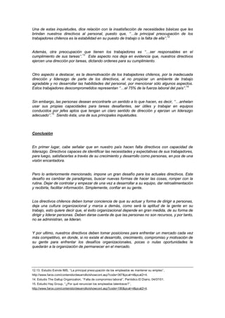 Una de estas inquietudes, dice relación con la insatisfacción de necesidades básicas que les
brindan nuestros directivos al personal, puesto que, ‘‘…la principal preocupación de los
trabajadores chilenos es la estabilidad en su puesto de trabajo o la falta de ella’’.12
Además, otra preocupación que tienen los trabajadores es ‘‘…ser responsables en el
cumplimiento de sus tareas’’.13
Este aspecto nos deja en evidencia que, nuestros directivos
ejercen una dirección por tareas, dictando ordenes para su cumplimiento.
Otro aspecto a destacar, es la desmotivación de los trabajadores chilenos, por la inadecuada
dirección y liderazgo de parte de los directivos, al no propiciar un ambiente de trabajo
agradable y no desarrollar las habilidades del personal, por mencionar sólo algunos aspectos.
Estos trabajadores descomprometidos representan ‘‘…el 75% de la fuerza laboral del país’’.14
Sin embargo, las personas desean encontrarle un sentido a lo que hacen, es decir, ‘‘…anhelan
usar sus propias capacidades para tareas desafiantes, ser útiles y trabajar en equipos
conducidos por jefes aptos que tengan un claro sentido de dirección y ejerzan un liderazgo
adecuado’’.15
Siendo ésta, una de sus principales inquietudes.
Conclusión
En primer lugar, cabe señalar que en nuestro país hacen falta directivos con capacidad de
liderazgo. Directivos capaces de identificar las necesidades y expectativas de sus trabajadores,
para luego, satisfacerlas a través de su crecimiento y desarrollo como personas, en pos de una
visión encantadora.
Pero lo anteriormente mencionado, impone un gran desafío para los actuales directivos. Este
desafío es cambiar de paradigmas, buscar nuevas formas de hacer las cosas, romper con la
rutina. Dejar de controlar y empezar de una vez a desarrollar a su equipo, dar retroalimentación
y recibirla, facilitar información. Simplemente, confiar en su gente.
Los directivos chilenos deben tomar conciencia de que su actuar y forma de dirigir a personas,
deja una cultura organizacional y marca a demás, como será la aptitud de la gente en su
trabajo, esto quiere decir que, el éxito organizacional depende en gran medida, de su forma de
dirigir y liderar personas. Deben darse cuenta de que las personas no son recursos, y por tanto,
no se administran, se lideran.
Y por ultimo, nuestros directivos deben tomar posiciones para enfrentar un mercado cada vez
más competitivo, en donde, si no existe el desarrollo, crecimiento, compromiso y motivación de
su gente para enfrentar los desafíos organizacionales, pocas o nulas oportunidades le
quedarán a la organización de permanecer en el mercado.
12.13. Estudio Exinde IMS, ‘‘La principal preocupación de los empleados es mantener su empleo’’,
http://www.farox.com/contenido/desarrollo/showcont.asp?code=367&pcat=4&pcat2=4.
14. Estudio The Gallup Organization, ‘‘Falta de compromiso laboral’’, Periódico El Diario, 04/07/01.
15. Estudio Hay Group, ‘‘¿Por qué renuncian los empleados talentosos?’’,
http://www.farox.com/contenido/desarrollo/showcont.asp?code=190&pcat=4&pcat2=4.
 