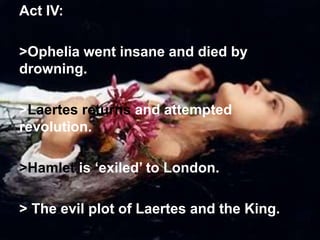Act IV:
>Ophelia went insane and died by
drowning.
>Laertes returns and attempted
revolution.
>Hamlet is ‘exiled’ to London.
> The evil plot of Laertes and the King.
 