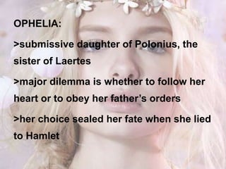 OPHELIA:
>submissive daughter of Polonius, the
sister of Laertes
>major dilemma is whether to follow her
heart or to obey her father’s orders
>her choice sealed her fate when she lied
to Hamlet
 