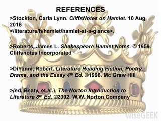 REFERENCES
>Stockton, Carla Lynn. CliffsNotes on Hamlet. 10 Aug
2016
</literature/h/hamlet/hamlet-at-a-glance>.
>Roberts, James L. Shakespeare Hamlet Notes. © 1959.
Cliffsnotes Incorporated
>DiYanni, Robert. Literature Reading Fiction, Poetry,
Drama, and the Essay 4th Ed. ©1998. Mc Graw Hill
>(ed. Beaty, et.al.). The Norton Introduction to
Literature 8th Ed. ©2002. W.W. Norton Company
 