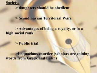 Society:
> daughters should be obedient
> Scandinavian Territorial Wars
> Advantages of being a royalty, or in a
high social rank
> Public trial
>Loquacious courtier (scholars are coining
words from Greek and Latin)
 