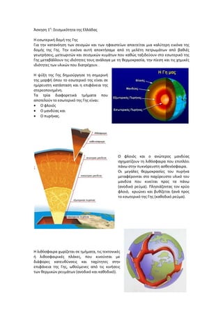 Άςκθςθ 1θ
: ΢ειςμικότθτα τθσ Ελλάδασ
Η εςωτερικι δομι τθσ Γθσ
Για τθν κατανόθςθ των ςειςμϊν και των θφαιςτείων απαιτείται μια καλφτερθ εικόνα τθσ
δομισ τθσ Γθσ. Σθν εικόνα αυτι αποκτιςαμε από τθ μελζτθ πετρωμάτων από βακιζσ
γεωτριςεισ, μετεωριτϊν και ςειςμικϊν κυμάτων που κακϊσ ταξιδεφουν ςτο εςωτερικό τθσ
Γθσ μεταβάλλουν τισ ιδιότθτεσ τουσ ανάλογα με τθ κερμοκραςία, τθν πίεςθ και τισ χθμικζσ
ιδιότθτεσ των υλικϊν που διατρζχουν.
Η ψφξθ τθσ Γθσ δθμιοφργθςε τθ ςθμερινι
τθσ μορφι όπου το εςωτερικό τθσ είναι ςε
θμίρευςτθ κατάςταςθ και θ επιφάνεια τθσ
ςτερεοποιθμζνθ.
Σα τρία διαφορετικά τμιματα που
αποτελοφν το εςωτερικό τθσ Γθσ είναι:
 Ο φλοιόσ
 Ο μανδφασ και
 Ο πυρινασ.
Ο φλοιόσ και ο ανϊτεροσ μανδφασ
ςχθματίηουν τθ λικόςφαιρα που επιπλζει
πάνω ςτθν πυκνόρευςτθ αςκενόςφαιρα.
Οι μεγάλεσ κερμοκραςίεσ του πυρινα
μεταφζρονται ςτο παχφρευςτο υλικό του
μανδφα που κινείται προσ τα πάνω
(ανοδικό ρεφμα). Πλθςιάηοντασ τον κρφο
φλοιό, κρυϊνει και βυκίηεται ξανά προσ
το εςωτερικό τθσ Γθσ (κακοδικό ρεφμα).
Η λικόςφαιρα χωρίηεται ςε τμιματα, τισ τεκτονικζσ
ι λικοςφαιρικζσ πλάκεσ, που κινοφνται με
διάφορεσ κατευκφνςεισ και ταχφτθτεσ ςτθν
επιφάνεια τθσ Γθσ, ωκοφμενεσ από τισ κινιςεισ
των κερμικϊν ρευμάτων (ανοδικό και κακοδικό).
 