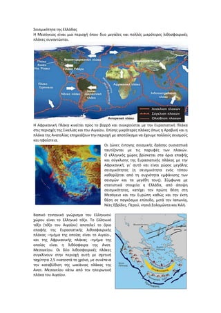 ΢ειςμικότθτα τθσ Ελλάδασ
Η Μεςόγειοσ είναι μια περιοχι όπου δυο μεγάλεσ και πολλζσ μικρότερεσ λικοςφαιρικζσ
πλάκεσ ςυναντϊνται.
Η Αφρικανικι Πλάκα κινείται προσ το βορρά και ςυγκροφεται με τθν Ευραςιατικι Πλάκα
ςτισ περιοχζσ τθσ ΢ικελίασ και του Αιγαίου. Επίςθσ μικρότερεσ πλάκεσ όπωσ θ Αραβικι και θ
πλάκα τθσ Ανατολίασ επθρεάηουν τθν περιοχι με αποτζλεςμα να ζχουμε πολλοφσ ςειςμοφσ
και θφαίςτεια.
Οι ηϊνεσ ζντονθσ ςειςμικισ δράςθσ ουςιαςτικά
ταυτίηονται με τισ παρυφζσ των πλακϊν.
Ο ελλθνικόσ χϊροσ βρίςκεται ςτα όρια επαφισ
και ςφγκλιςθσ τθσ Ευραςιατικισ πλάκασ με τθν
Αφρικανικι, γι’ αυτό και είναι χϊροσ μεγάλθσ
ςειςμικότθτασ (θ ςειςμικότθτα ενόσ τόπου
κακορίηεται από τθ ςυχνότθτα εμφάνιςθσ των
ςειςμϊν και τα μεγζκθ τουσ). ΢φμφωνα με
ςτατιςτικά ςτοιχεία θ Ελλάδα, από άποψθ
ςειςμικότθτασ, κατζχει τθν πρϊτθ κζςθ ςτθ
Μεςόγειο και τθν Ευρϊπθ κακϊσ και τθν ζκτθ
κζςθ ςε παγκόςμιο επίπεδο, μετά τθν Ιαπωνία,
Νζεσ Εβρίδεσ, Περοφ, νθςιά ΢ολομϊντα και Χιλι.
Βαςικό τεκτονικό γνϊριςμα του Ελλθνικοφ
χϊρου είναι το Ελλθνικό τόξο. Σο Ελλθνικό
τόξο (τόξο του Αιγαίου) αποτελεί το όριο
επαφισ τθσ Ευραςιατικισ λικοςφαιρικισ
πλάκασ –τμιμα τθσ οποίασ είναι το Αιγαίο-,
και τθσ Αφρικανικισ πλάκασ –τμιμα τθσ
οποίασ είναι θ λικόςφαιρα τθσ Ανατ.
Μεςογείου. Οι δφο λικοςφαιρικζσ πλάκεσ
ςυγκλίνουν ςτθν περιοχι αυτι με ςχετικι
ταχφτθτα 2,5 εκατοςτά το χρόνο, με ςυνζπεια
τθν καταβφκιςθ τθσ ωκεάνιασ πλάκασ τθσ
Ανατ. Μεςογείου κάτω από τθν θπειρωτικι
πλάκα του Αιγαίου.
 