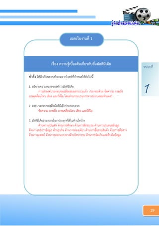 หน่วยที่
1
29
เฉลยใบงำนที่ 1
เรื่อง ควำมรู้เบื้องต้นเกี่ยวกับสื่อมัลติมีเดีย
คำสั่ง ให้นักเรียนตอบคาถามจากโจทย์ที่กาหนดให้ต่อไปนี้
1. อธิบายความหมายของคาว่ามัลติมีเดีย
การนาองค์ประกอบของสื่อผสมผสานรวมเข้า ประกอบด้วย ข้อความ ภาพนิ่ง
ภาพเคลื่อนไหว เสียง และวิดีโอ โดยผ่านกระบวนการทางระบบคอมพิวเตอร์
2. องคประกอบของสื่อมัลติมีเดียประกอบดวย
ข้อความ ภาพนิ่ง ภาพเคลื่อนไหว เสียง และวิดีโอ
3. มัลติมีเดียสามารถนามาประยุกต์ใช้ในด้านใดบ้าง
ด้านความบันเทิง ด้านการศึกษา ด้านการฝึกอบรม ด้านการนาเสนอข้อมูล
ด้านการบริการข้อมูล ด้านธุรกิจ ด้านการท่องเที่ยว ด้านการซื้อขายสินค้า ด้านการสื่อสาร
ด้านการแพทย์ ด้านการออกแบบทางด้านวิศวกรรม ด้านการจัดเก็บและสืบค้นข้อมูล
 