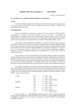 RESOLUCIÓN DE ALCALDÍA N° 0027-2015-MDH/A
Huaura, 21 de enero de 2015.
EL ALCALDE DE LA MUNICIPALIDAD DISTRITAL DE HUAURA.
VISTO:
El Informe N° 0004-2015-MDH de fecha 20 de enero de 2015, de la Gerencia Municipal respecto
a la escala de viáticos del año 2015 para las autoridades, funcionarios, servidores y locadores de la
Municipalidad Distrital de Huaura.
CONSIDERANDO:
Que, de conformidad a lo dispuesto en el Artículo 194° de la Constitución Política del Perú,
concordante con el Articulo II del Título Preliminar de la Ley N° 27972 – Ley Orgánica de
Municipalidades; los gobiernos locales son personas jurídicas de derecho público y gozan de autonomía
política, económica y administrativa en los asuntos de su competencia; consiguientemente están facultados
a ejercer actos de gobierno y actos administrativos con sujeción al Ordenamiento Jurídico vigente;
Que, mediante el Decreto Supremo N° 028-2009-EF se establece la Escala de Viáticos para viajes
en Comisión de Servicios a nivel nacional a fin de brindar facilidades para una adecuada y mejora prestación
de los servicios que cumplen los funcionarios públicos, persona de confianza, servidores públicos, incluido
los que realicen el personal contratados bajo la modalidad de Contratación Administrativa de Servicios
CAS y los locadores de servicios, en función de los costos actuales de alojamiento, movilidad y
alimentación, así como la movilidad utilizada para el desplazamiento en el lugar donde se realiza la
comisión de servicios;
Que, el Artículo 3° de la acotada norma legal, los funcionarios públicos, empleados de confianza,
servidores públicos, personal contratado bajo la modalidad de Contratos Administrativos de Servicios y
locadores de servicios, que perciban viáticos por concepto de comisión de servicios deben presentar su
respectiva rendición de cuenta y gastos de viaje debidamente sustentado con los comprobantes de pago por
los servicios de movilidad, alimentación y hospedaje obtenidos. De ser necesario se incluirá una
Declaración Jurada para sustentarsolo los gastos porlos que no es posible obtenercomprobantes de pagos;
Que, mediante el Informe del visto,el Gerente Municipal, la Oficina de Contabilidad y de Asesoría
Legal, emiten opinión a fin de adecuar la escala de viáticos a las autoridades,funcionarios y servidores en
atención al referido dispositivo a partir del mes de enero 2015, para lo cual plantean las siguientes escalas,
la misma que se han calculado sobre un porcentaje del máximo permitido por el Decreto Supremo N° 028-
2009-EF, según el siguiente detalle:
Alcaldía : 50% = S/. 125.00 – Lima
13% = S/. 032.50 – Huacho
18% = S/. 045.00 – Barranca/Huaral
Regidores : 50% = S/. 105.00 – Lima
13% = S/. 027.30 – Huacho
18% = S/. 037.80 – Barranca/Huaral
Alcaldía : 35% = S/. 163.00 – Lima
13% = S/. 023.40 – Huacho
18% = S/. 032.40 – Barranca/Huaral
Que, con Informe N° 004-2015-GM/MDH de fecha 21 de enero de 2015, la Gerencia Municipal
comunica que para la aplicación del Decreto Supremo N° 028-2009-EF y de lo señalado por la Oficina de
Contabilidad y del Informe de Asesoría Legal, es necesario su aprobación mediante la correspondiente
Resolución de Alcaldía;
 