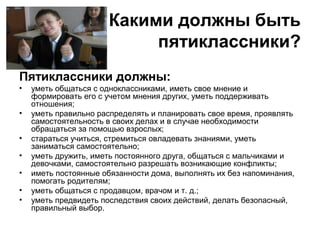 Какими должны быть
пятиклассники?
Пятиклассники должны:
• уметь общаться с одноклассниками, иметь свое мнение и
формировать его с учетом мнения других, уметь поддерживать
отношения;
• уметь правильно распределять и планировать свое время, проявлять
самостоятельность в своих делах и в случае необходимости
обращаться за помощью взрослых;
• стараться учиться, стремиться овладевать знаниями, уметь
заниматься самостоятельно;
• уметь дружить, иметь постоянного друга, общаться с мальчиками и
девочками, самостоятельно разрешать возникающие конфликты;
• иметь постоянные обязанности дома, выполнять их без напоминания,
помогать родителям;
• уметь общаться с продавцом, врачом и т. д.;
• уметь предвидеть последствия своих действий, делать безопасный,
правильный выбор.
 