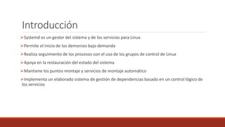 Introducción
Systemd es un gestor del sistema y de los servicios para Linux
Permite el inicio de los demonios bajo demanda
Realiza seguimiento de los procesos con el uso de los grupos de control de Linux
Apoya en la restauración del estado del sistema
Mantiene los puntos montaje y servicios de montaje automático
Implementa un elaborado sistema de gestión de dependencias basado en un control lógico de
los servicios
 