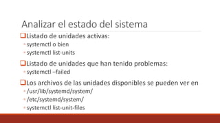 Analizar el estado del sistema
Listado de unidades activas:
◦ systemctl o bien
◦ systemctl list-units
Listado de unidades que han tenido problemas:
◦ systemctl –failed
Los archivos de las unidades disponibles se pueden ver en
◦ /usr/lib/systemd/system/
◦ /etc/systemd/system/
◦ systemctl list-unit-files
 