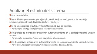 Analizar el estado del sistema
Usar las unidades
Las unidades pueden ser, por ejemplo, servicios (.service), puntos de montaje
(.mount), dispositivos (.device) o sockets (.socket).
 Si no se especifica el sufijo, systemctl asumirá que es .service.
◦ Por ejemplo, netcfg y netcfg.service se consideran equivalentes.
 Los puntos de montaje se traducirán automáticamente en la correspondiente unidad
.mount.
◦ Por ejemplo, si especifica /home será equivalente a home.mount.
Los dispositivos se traducen automáticamente en la correspondiente unidad .device,
◦ Por lo tanto, la especificación /dev/sda2 es equivalente a dev-sda2.device.
 