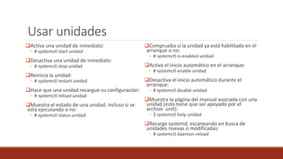 Usar unidades
Activa una unidad de inmediato:
◦ # systemctl start unidad
Desactiva una unidad de inmediato:
◦ # systemctl stop unidad
Reinicia la unidad:
◦ # systemctl restart unidad
Hace que una unidad recargue su configuración:
◦ # systemctl reload unidad
Muestra el estado de una unidad, incluso si se
está ejecutando o no:
◦ # systemctl status unidad
Comprueba si la unidad ya está habilitada en el
arranque o no:
◦ # systemctl is-enabled unidad
Activa el inicio automático en el arranque:
◦ # systemctl enable unidad
Desactiva el inicio automático durante el
arranque:
◦ # systemctl disable unidad
Muestra la página del manual asociada con una
unidad (esto tiene que ser apoyado por el
archivo .unit):
◦ $ systemctl help unidad
Recarga systemd, escaneando en busca de
unidades nuevas o modificadas:
◦ # systemctl daemon-reload
 
