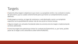 Targets
Systemd utiliza targets («objetivos») que sirven a un propósito similar a los runlevels («niveles
de ejecución»), que se usaban anteriormente.pero que tienen un comportamiento un poco
diferente.
Cada target se nomina, en lugar de numerarse, y está destinado a servir a un propósito
específico con la posibilidad de realizar más de una acción al mismo tiempo.
Algunos targets son activados heredando todos los servicios de otro target e implementando
servicios adicionales.
Como hay targets de systemd que imitan los runlevels de SystemVinit, es, por tanto, posible
pasar de un target a otro utilizando la orden telinit RUNLEVEL.
 