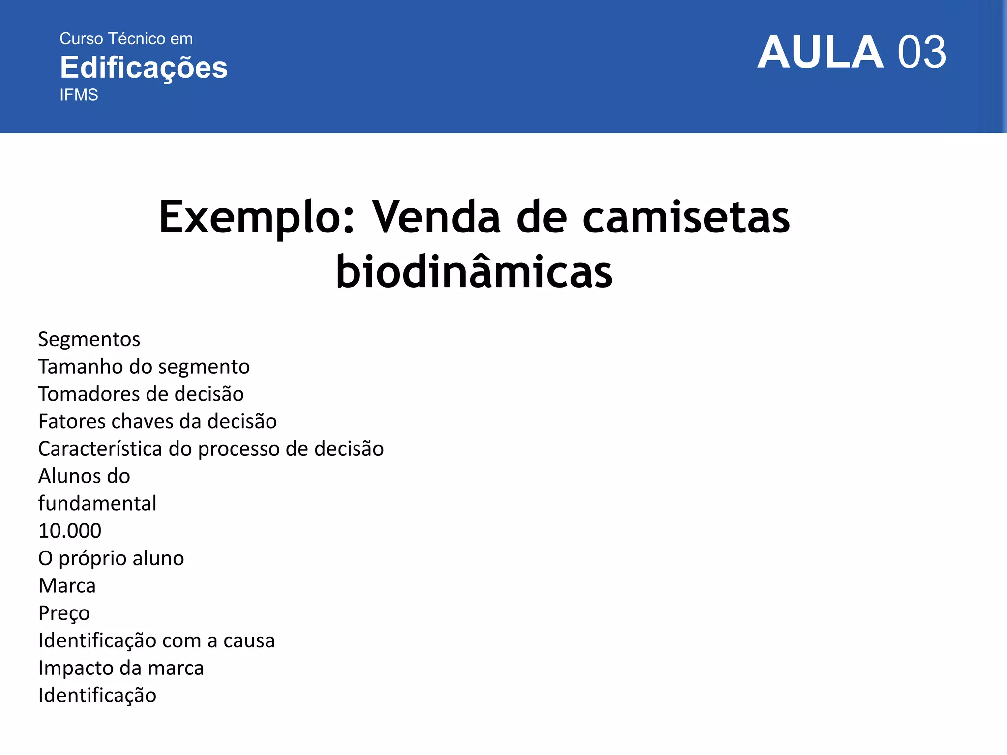 Curso Técnico em
Edificações
IFMS
AULA 03
Exemplo: Venda de camisetas
biodinâmicas
Segmentos
Tamanho do segmento
Tomadores de decisão
Fatores chaves da decisão
Característica do processo de decisão
Alunos do
fundamental
10.000
O próprio aluno
Marca
Preço
Identificação com a causa
Impacto da marca
Identificação
 