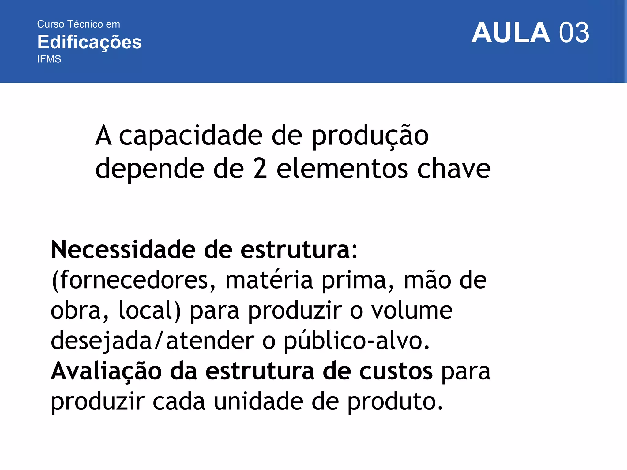 Curso Técnico em
Edificações
IFMS
AULA 03
A capacidade de produção
depende de 2 elementos chave
Necessidade de estrutura:
(fornecedores, matéria prima, mão de
obra, local) para produzir o volume
desejada/atender o público-alvo.
Avaliação da estrutura de custos para
produzir cada unidade de produto.
 