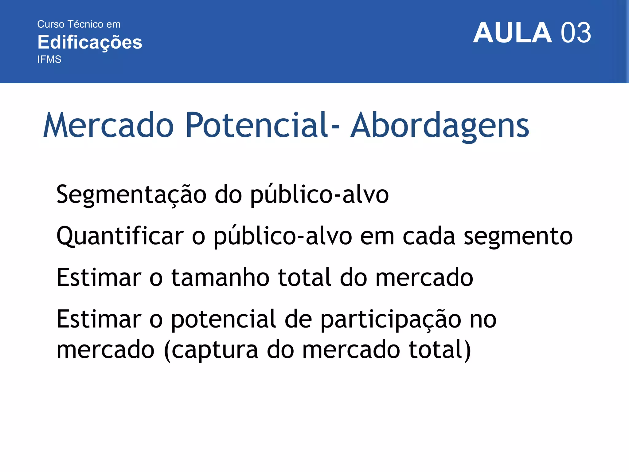 Curso Técnico em
Edificações
IFMS
AULA 03
Mercado Potencial- Abordagens
Segmentação do público-alvo
Quantificar o público-alvo em cada segmento
Estimar o tamanho total do mercado
Estimar o potencial de participação no
mercado (captura do mercado total)
 