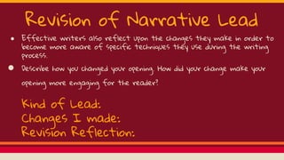 Revision of Narrative Lead
● Effective writers also reflect upon the changes they make in order to
become more aware of specific techniques they use during the writing
process.
● Describe how you changed your opening. How did your change make your
opening more engaging for the reader?
Kind of Lead:
Changes I made:
Revision Reflection:
 
