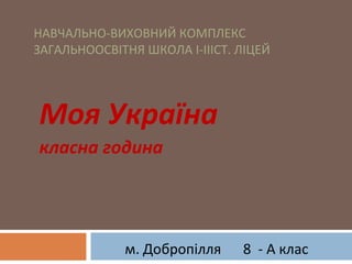 Моя Україна
класна година
НАВЧАЛЬНО-ВИХОВНИЙ КОМПЛЕКС
ЗАГАЛЬНООСВІТНЯ ШКОЛА І-ІІІСТ. ЛІЦЕЙ
8 - А класм. Добропілля
 