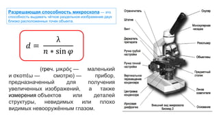 (греч. μικρός — маленький
и σκοπέω — смотрю) — прибор,
предназначенный для получения
увеличенных изображений, а также
измерения объектов или деталей
структуры, невидимых или плохо
видимых невооружённым глазом.
Разрешающая способность микроскопа — это
способность выдавать чёткое раздельное изображение двух
близко расположенных точек объекта.
 