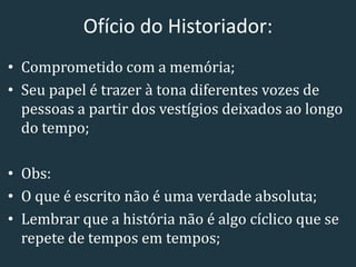 Ofício do Historiador:
• Comprometido com a memória;
• Seu papel é trazer à tona diferentes vozes de
pessoas a partir dos vestígios deixados ao longo
do tempo;
• Obs:
• O que é escrito não é uma verdade absoluta;
• Lembrar que a história não é algo cíclico que se
repete de tempos em tempos;
 