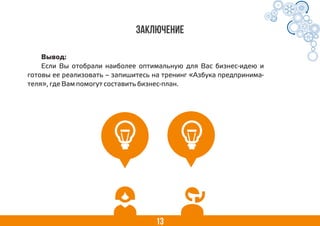 13
Заключение
Вывод:
Если Вы отобрали наиболее оптимальную для Вас бизнес-идею и
готовы ее реализовать – запишитесь на тренинг «Азбука предпринима-
теля», где Вам помогут составить бизнес-план.
 