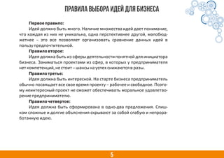 5
Правила выбора идей для бизнеса
Первое правило:
Идей должно быть много. Наличие множества идей дает понимание,
что каждая из них не уникальна, одна перспективнее другой, малобюд-
жетнее – это все позволяет организовать сравнение данных идей в
пользу предпочтительной.
Правило второе:
Идея должна быть из сферы деятельности понятной для инициатора
бизнеса. Заниматься проектами из сфер, в которых у предпринимателя
нет компетенций, не стоит – шансы на успех снижаются в разы.
Правило третье:
Идея должна быть интересной. На старте бизнеса предприниматель
обычно посвящает все свое время проекту – рабочее и свободное. Поэто-
му неинтересный проект не сможет обеспечивать моральное удовлетво-
рение предпринимателю.
Правило четвертое:
Идея должна быть сформирована в одно-два предложения. Слиш-
ком сложные и долгие объяснения скрывают за собой слабую и непрора-
ботанную идею.
 