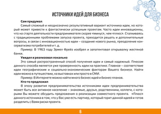 6
Источники идей для бизнеса
Сам придумал
Самый сложный и неоднозначно результативный вариант источника идеи, но кото-
рый может привести к фантастически успешным проектам. Часто идеи инновационны,
что на старте деятельности предпринимателя скорее «минус», чем «плюс». Сталкиваясь
с традиционными проблемами запуска проекта, приходится решать и дополнительные
вопросы, в связи с инновационностью идеи – создание нового рынка, преодоление кон-
серватизма потребителей и т. д.
Пример: В 1963 году Эрмел Фрейз изобрел и запатентовал открывалку жестяной
банки.
Увидел и реализовал локально
Это самый распространенный способ получения идеи и самый надежный. Плюсом
данного способа является уже проверенность идеи на практике. Главное – соответствие
идеи географическим и социально-экономическим факторам Вашего бизнесе. Найти
идеи можно в путешествии, на выставках или просто в СМИ.
Пример: В Интернете можно найти много бизнес-идей и бизнес-планов.
Кто-то предложил
В эпоху развития предпринимательства источниками идеи предпринимательства
может быть все активное население – знакомые, друзья, родственники, коллеги, с кото-
рыми Вы можете обсудить предложения о реализации совместного проекта. «Плюс»
данного источника в том, что у Вас уже есть партнер, который горит данной идеей и готов
разделить с Вами риски проекта.
 