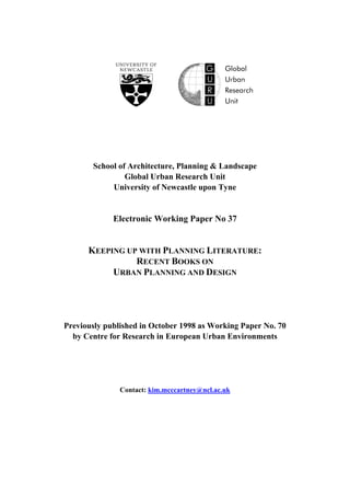 School of Architecture, Planning & Landscape
Global Urban Research Unit
University of Newcastle upon Tyne
Electronic Working Paper No 37
KEEPING UP WITH PLANNING LITERATURE:
RECENT BOOKS ON
URBAN PLANNING AND DESIGN
Previously published in October 1998 as Working Paper No. 70
by Centre for Research in European Urban Environments
Contact: kim.mcccartney@ncl.ac.uk
 
