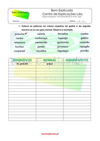 bemexplicado.pt
Bem Explicado
Centro de Explicações Lda.
Língua Portuguesa - Ficha Gramatical: O nome - grau
Nome: _________________________________________________ Data: ___/___/___
1. Coloca as palavras na coluna respetiva da grelha e de seguida
escreve-as no seu grau normal. Observa o exemplo.
DIMINUTIVOS NORMAL AUMENTATIVOS
Ex: praceta praça ----
 