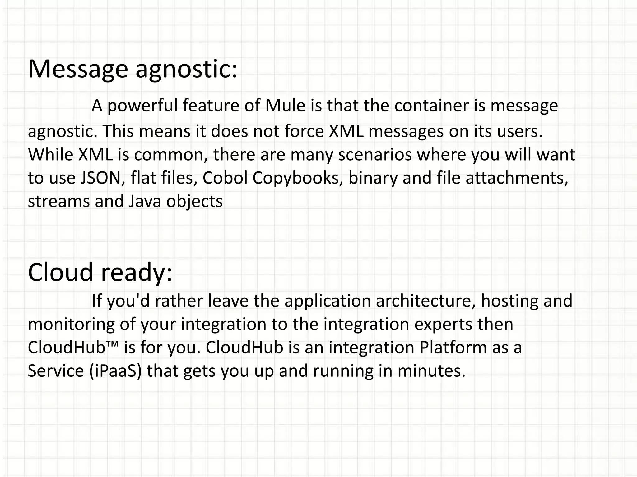 Message agnostic:
A powerful feature of Mule is that the container is message
agnostic. This means it does not force XML messages on its users.
While XML is common, there are many scenarios where you will want
to use JSON, flat files, Cobol Copybooks, binary and file attachments,
streams and Java objects
Cloud ready:
If you'd rather leave the application architecture, hosting and
monitoring of your integration to the integration experts then
CloudHub™ is for you. CloudHub is an integration Platform as a
Service (iPaaS) that gets you up and running in minutes.
 