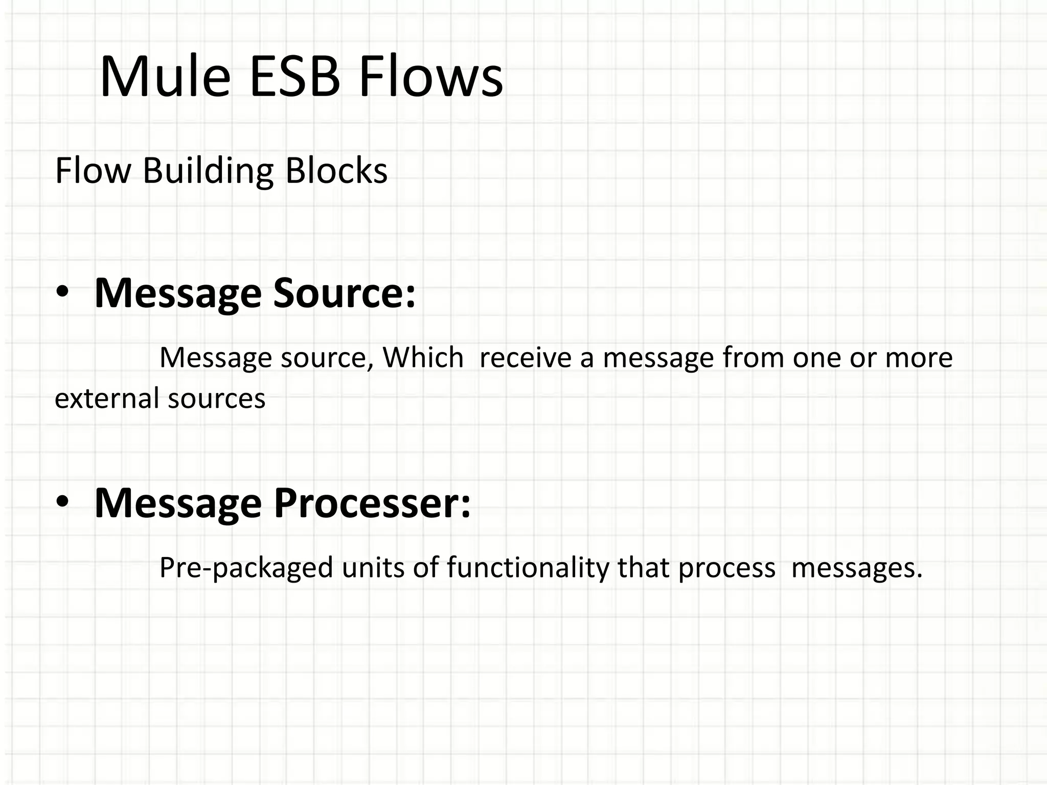 Mule ESB Flows
Flow Building Blocks
• Message Source:
Message source, Which receive a message from one or more
external sources
• Message Processer:
Pre-packaged units of functionality that process messages.
 