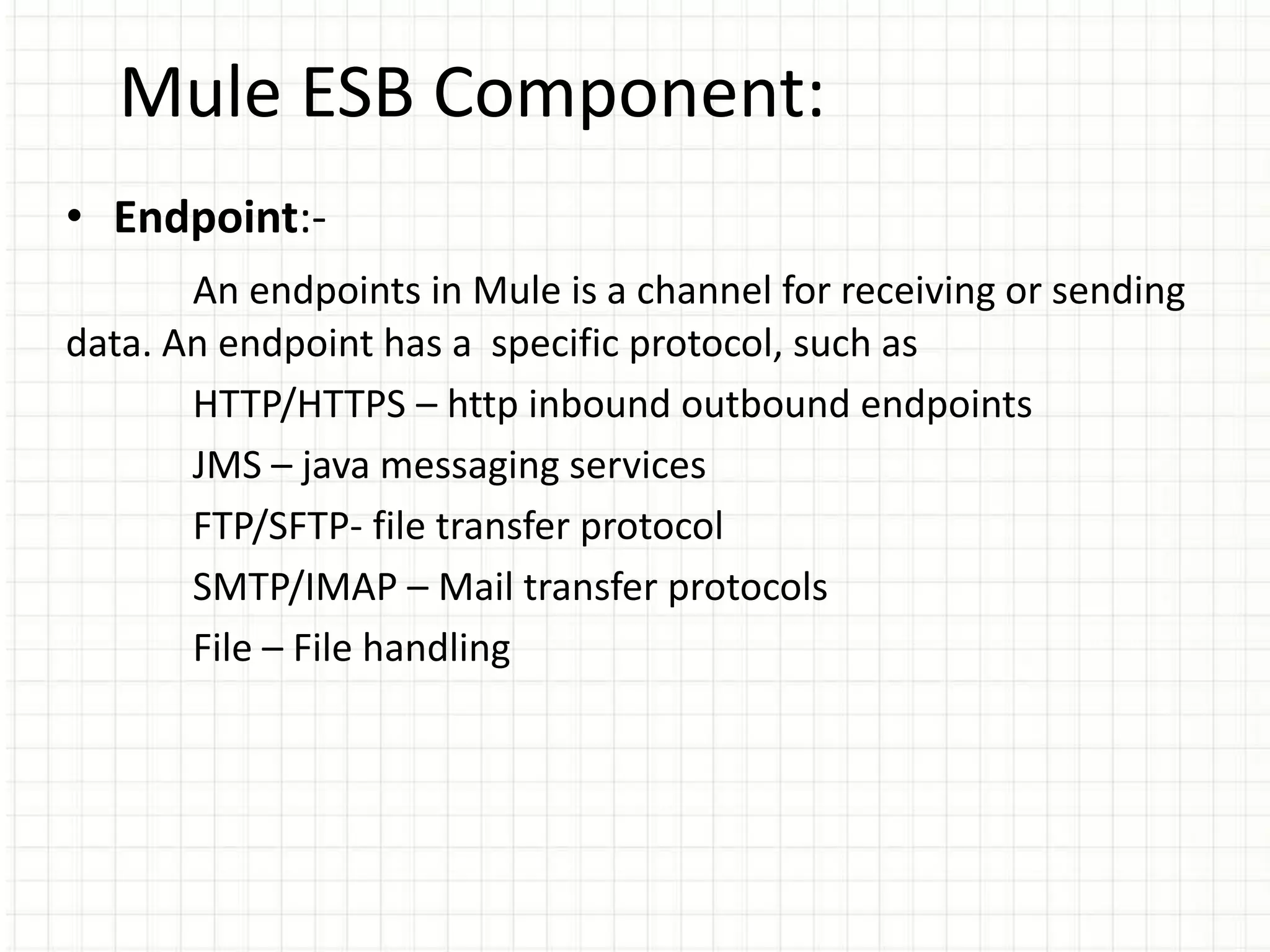 Mule ESB Component:
• Endpoint:-
An endpoints in Mule is a channel for receiving or sending
data. An endpoint has a specific protocol, such as
HTTP/HTTPS – http inbound outbound endpoints
JMS – java messaging services
FTP/SFTP- file transfer protocol
SMTP/IMAP – Mail transfer protocols
File – File handling
 