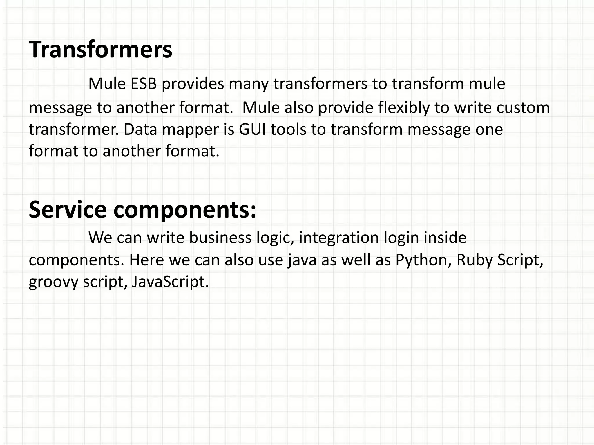 Transformers
Mule ESB provides many transformers to transform mule
message to another format. Mule also provide flexibly to write custom
transformer. Data mapper is GUI tools to transform message one
format to another format.
Service components:
We can write business logic, integration login inside
components. Here we can also use java as well as Python, Ruby Script,
groovy script, JavaScript.
 
