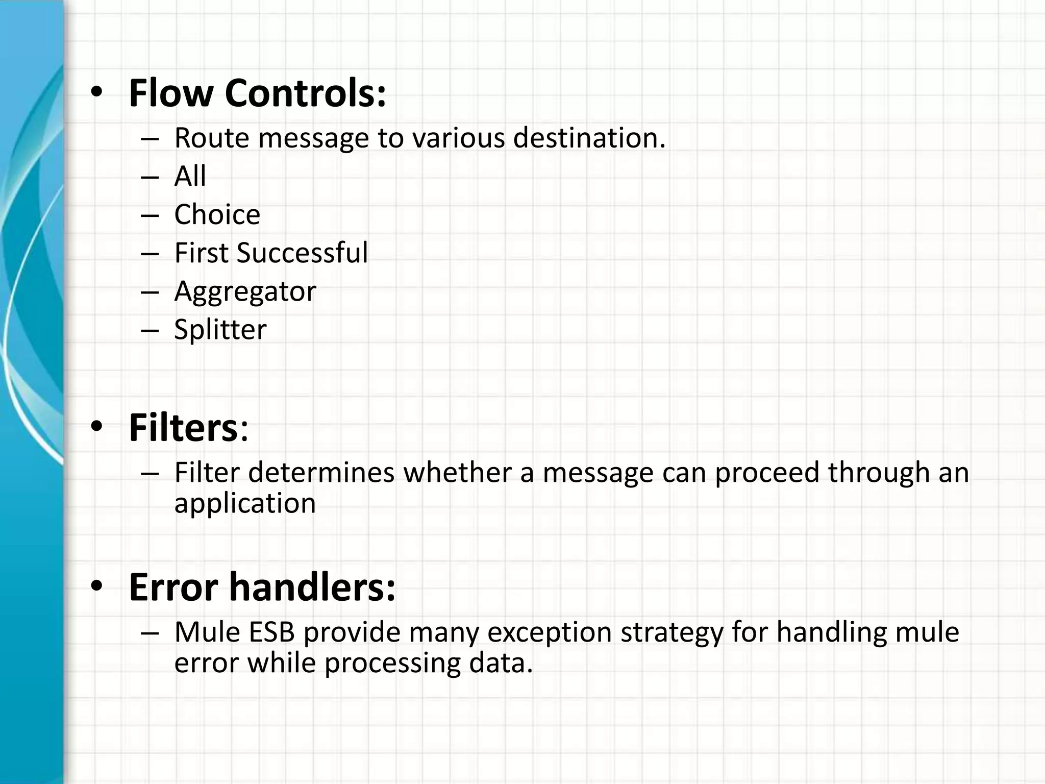 • Flow Controls:
– Route message to various destination.
– All
– Choice
– First Successful
– Aggregator
– Splitter
• Filters:
– Filter determines whether a message can proceed through an
application
• Error handlers:
– Mule ESB provide many exception strategy for handling mule
error while processing data.
 