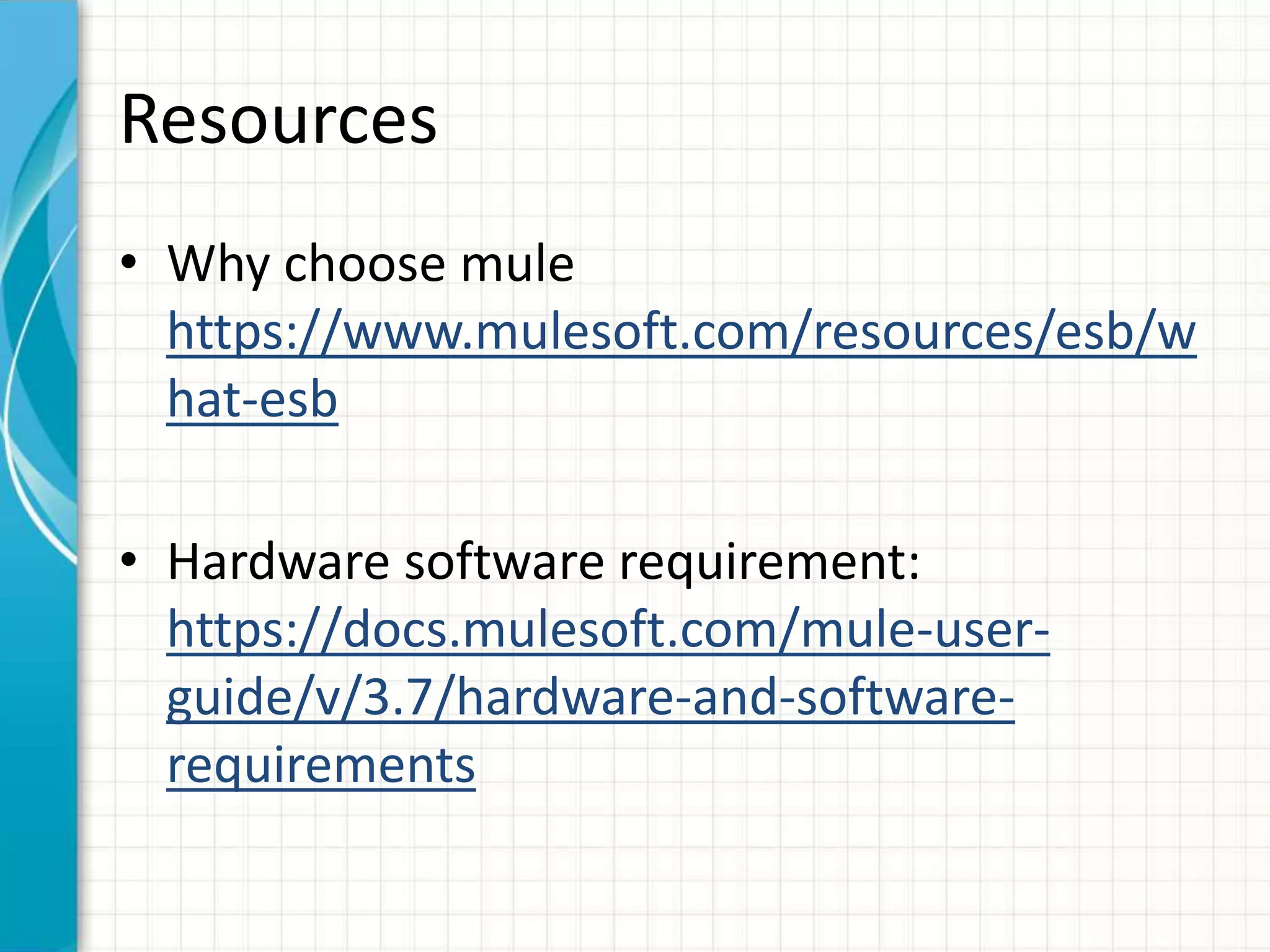 Resources
• Why choose mule
https://www.mulesoft.com/resources/esb/w
hat-esb
• Hardware software requirement:
https://docs.mulesoft.com/mule-user-
guide/v/3.7/hardware-and-software-
requirements
 
