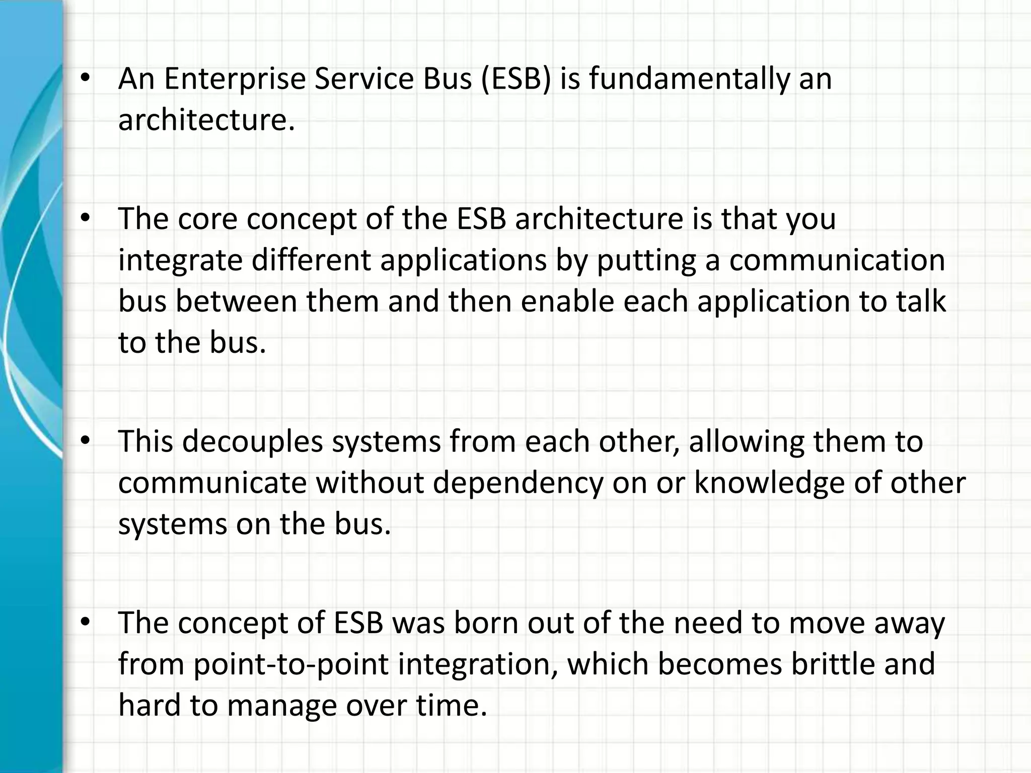• An Enterprise Service Bus (ESB) is fundamentally an
architecture.
• The core concept of the ESB architecture is that you
integrate different applications by putting a communication
bus between them and then enable each application to talk
to the bus.
• This decouples systems from each other, allowing them to
communicate without dependency on or knowledge of other
systems on the bus.
• The concept of ESB was born out of the need to move away
from point-to-point integration, which becomes brittle and
hard to manage over time.
 