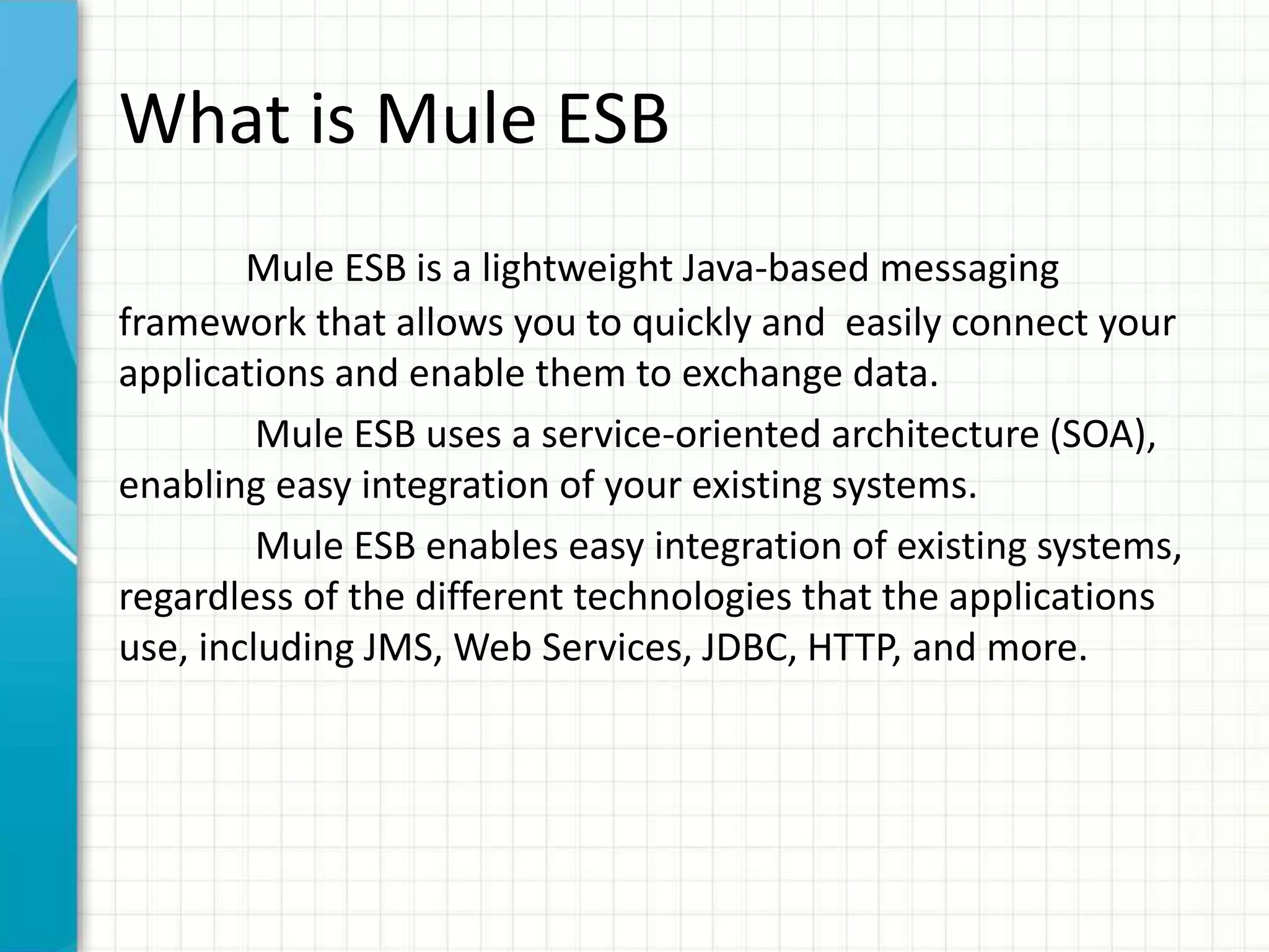 What is Mule ESB
Mule ESB is a lightweight Java-based messaging
framework that allows you to quickly and easily connect your
applications and enable them to exchange data.
Mule ESB uses a service-oriented architecture (SOA),
enabling easy integration of your existing systems.
Mule ESB enables easy integration of existing systems,
regardless of the different technologies that the applications
use, including JMS, Web Services, JDBC, HTTP, and more.
 