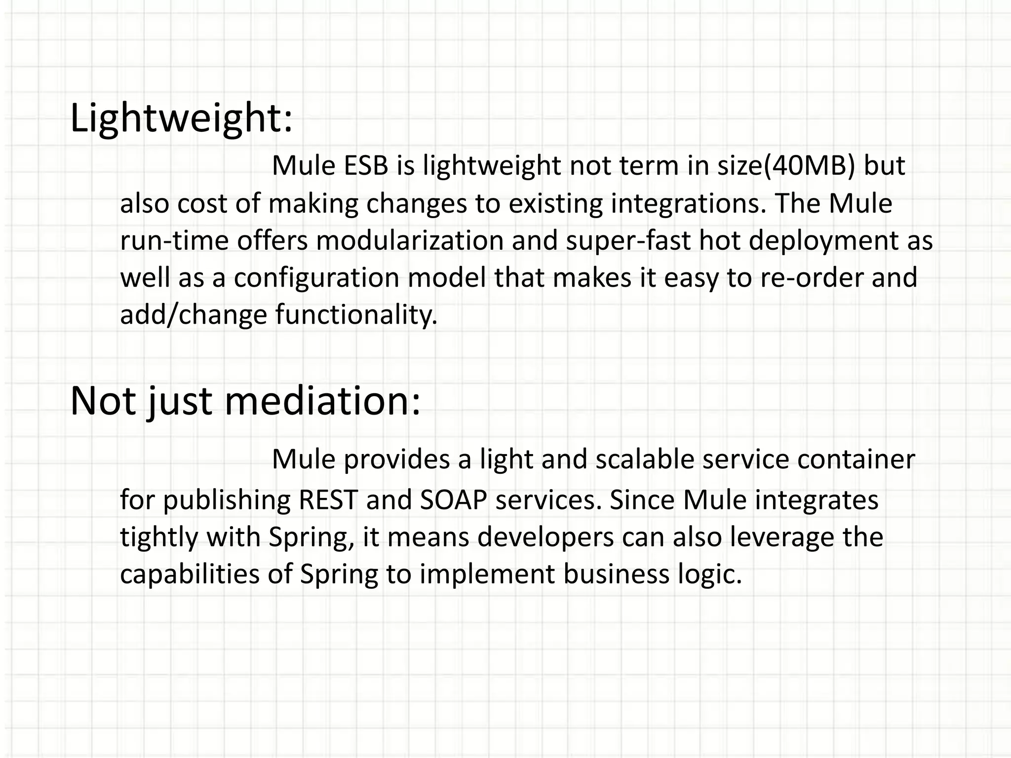 Lightweight:
Mule ESB is lightweight not term in size(40MB) but
also cost of making changes to existing integrations. The Mule
run-time offers modularization and super-fast hot deployment as
well as a configuration model that makes it easy to re-order and
add/change functionality.
Not just mediation:
Mule provides a light and scalable service container
for publishing REST and SOAP services. Since Mule integrates
tightly with Spring, it means developers can also leverage the
capabilities of Spring to implement business logic.
 
