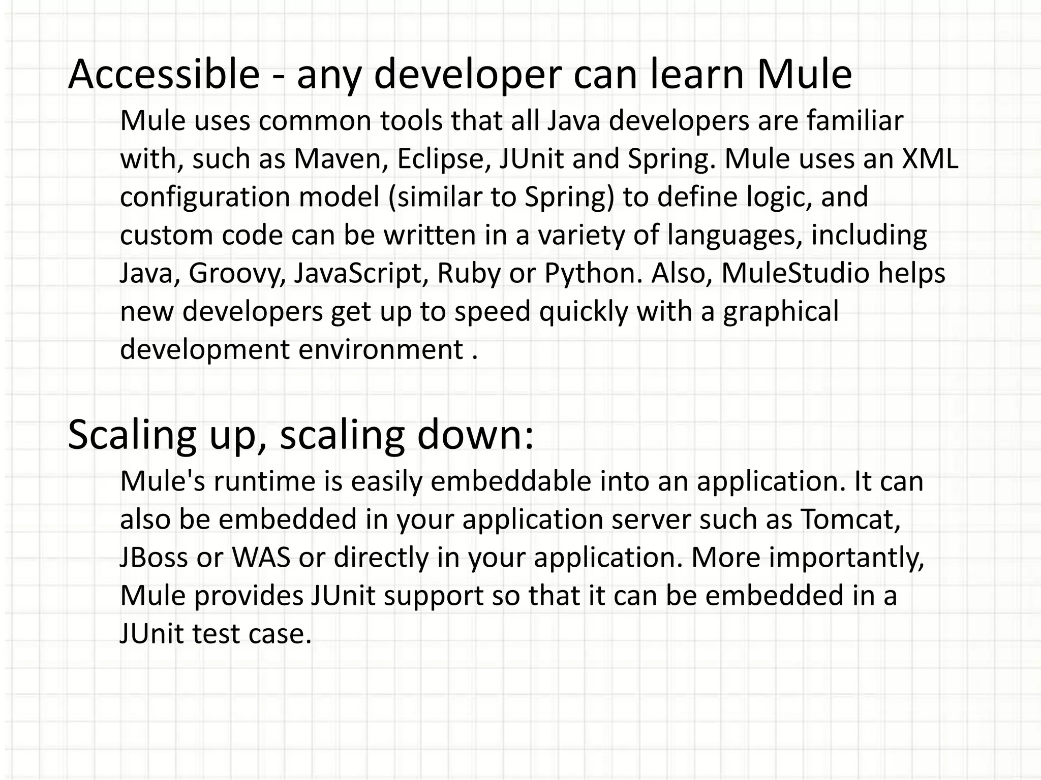 Accessible - any developer can learn Mule
Mule uses common tools that all Java developers are familiar
with, such as Maven, Eclipse, JUnit and Spring. Mule uses an XML
configuration model (similar to Spring) to define logic, and
custom code can be written in a variety of languages, including
Java, Groovy, JavaScript, Ruby or Python. Also, MuleStudio helps
new developers get up to speed quickly with a graphical
development environment .
Scaling up, scaling down:
Mule's runtime is easily embeddable into an application. It can
also be embedded in your application server such as Tomcat,
JBoss or WAS or directly in your application. More importantly,
Mule provides JUnit support so that it can be embedded in a
JUnit test case.
 