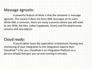 Message agnostic:
A powerful feature of Mule is that the container is message
agnostic. This means it does not force XML messages on its users.
While XML is common, there are many scenarios where you will want
to use JSON, flat files, Cobol Copybooks, binary and file attachments,
streams and Java objects
Cloud ready:
If you'd rather leave the application architecture, hosting and
monitoring of your integration to the integration experts then
CloudHub™ is for you. CloudHub is an integration Platform as a
Service (iPaaS) that gets you up and running in minutes.
 