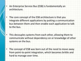 • An Enterprise Service Bus (ESB) is fundamentally an
architecture.
• The core concept of the ESB architecture is that you
integrate different applications by putting a communication
bus between them and then enable each application to talk
to the bus.
• This decouples systems from each other, allowing them to
communicate without dependency on or knowledge of other
systems on the bus.
• The concept of ESB was born out of the need to move away
from point-to-point integration, which becomes brittle and
hard to manage over time.
 
