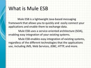 What is Mule ESB
Mule ESB is a lightweight Java-based messaging
framework that allows you to quickly and easily connect your
applications and enable them to exchange data.
Mule ESB uses a service-oriented architecture (SOA),
enabling easy integration of your existing systems.
Mule ESB enables easy integration of existing systems,
regardless of the different technologies that the applications
use, including JMS, Web Services, JDBC, HTTP, and more.
 