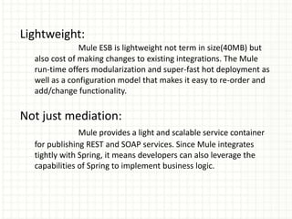 Lightweight:
Mule ESB is lightweight not term in size(40MB) but
also cost of making changes to existing integrations. The Mule
run-time offers modularization and super-fast hot deployment as
well as a configuration model that makes it easy to re-order and
add/change functionality.
Not just mediation:
Mule provides a light and scalable service container
for publishing REST and SOAP services. Since Mule integrates
tightly with Spring, it means developers can also leverage the
capabilities of Spring to implement business logic.
 