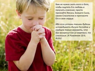 Вам не нужно знать всего о Боге,
чтобы ощутить Его любовь и
получить спасение; просто
признайте Иисуса, Божьего Сына,
своим Спасителем и пригласите
Его в свое сердце.
Ибо если устами твоими будешь
исповедывать Иисуса Господом и
сердцем твоим веровать, что
Бог воскресил Его из мертвых, то
спасешься. (К Римлянам 10:9,
RUSV)
 