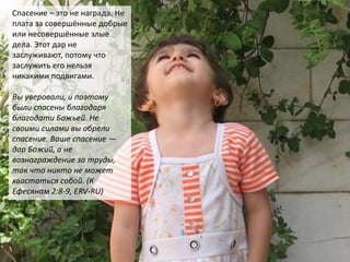 Спасение – это не награда. Не
плата за совершённые добрые
или несовершённые злые
дела. Этот дар не
заслуживают, потому что
заслужить его нельзя
никакими подвигами.
Вы уверовали, и поэтому
были спасены благодаря
благодати Божьей. Не
своими силами вы обрели
спасение. Ваше спасение —
дар Божий, а не
вознаграждение за труды,
так что никто не может
хвастаться собой. (К
Ефесянам 2:8-9, ERV-RU)
 