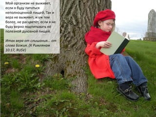 Мой организм не выживет,
если я буду питаться
неполноценной пищей. Так и
вера не выживет, и уж тем
более, не расцветёт, если я не
буду верно подпитывать её
полезной духовной пищей.
Итак вера от слышания... от
слова Божия. (К Римлянам
10:17, RUSV)
 