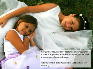 Каждое слово, каждый поступок возвращаются
к нам. И хорошее, и плохое возвращается к нам,
и зачастую в большей мере.
Что посеете, то и пожнёте. (К Галатам 6:7,
ERV-RU)
 