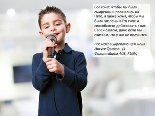 Бог хочет, чтобы мы были
смиренны и полагались на
Него, а также хочет, чтобы мы
были уверены в Его силе и
способности действовать в нас
Своей славой, даже если мы
считаем, что у нас не получится.
Все могу в укрепляющем меня
Иисусе Христе. (К
Филиппийцам 4:13, RUSV)
 